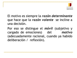 El motivo es siempre la razón determinante que hace que la razón volente  se incline a una decisión.	Por eso se distingue el móvil (subjetivo y cargado de emociones)   del      motivo (adecuadamente racional, cuando ya habido deliberación /  reflexión). 