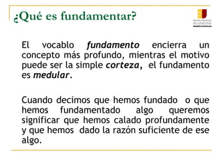 ¿Qué es fundamentar? 	El vocablo fundamento encierra un concepto más profundo, mientras el motivo puede ser la simple corteza,  el fundamento es medular.	Cuando decimos que hemos fundadoo que hemos   fundamentado    algo    queremos significar que hemos calado profundamente  y que hemos  dado la razón suficiente de ese algo.