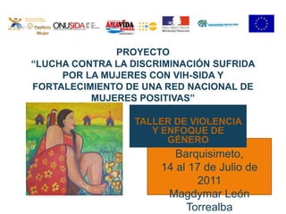 PROYECTO “LUCHA CONTRA LA DISCRIMINACIÓN SUFRIDA POR LA MUJERES CON VIH-SIDA Y FORTALECIMIENTO DE UNA RED NACIONAL DE MUJERES POSITIVAS” Capitulo Mujer TALLER DE VIOLENCIA Y ENFOQUE DE GÉNERO Barquisimeto,  14 al 17 de Julio de 2011 Magdymar León Torrealba 