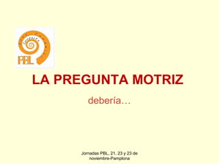 LA PREGUNTA MOTRIZ
debería…

Jornadas PBL, 21, 23 y 23 de
noviembre-Pamplona

 