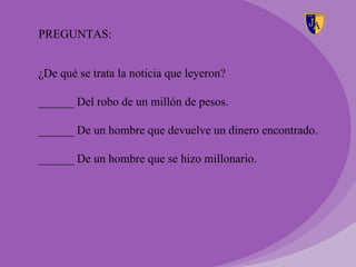 PREGUNTAS:


¿De qué se trata la noticia que leyeron?

______ Del robo de un millón de pesos.

______ De un hombre que devuelve un dinero encontrado.

______ De un hombre que se hizo millonario.
 