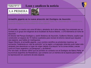 Taller N° 3                            Lean y analicen la noticia
LA PRIMERA
 13 de septiembre de 2006/ 300.338 lectores




Armadillo gigante es la nueva atracción del Zoológico de Asunción
El macho de unos 60 kilos y alrededor de 4 años de edad, fue comprado por un hombre a un
grupo de indígenas de la localidad de Nueva Mestre.


El armadillo, un macho con unos 60 kilos y alrededor de 4 años de edad, fue comprado por un
hombre a un grupo de indígenas de la localidad de Nueva Mestre, a 370 kilómetros al norte de
Asunción.
El director del Parque Zoológico y Jardín Botánico de Asunción, Guillermo Silveira, explicó que
construirán un espacio de 15 metros cuadrados para recrear el entorno natural que requiere
esa especie, que habita en madrigueras.
Según Silveira, el armadillo gigante, cuyo nombre científico es priodontes maximus, se
encuentra "totalmente en vías de extinción" en la región y el ejemplar obtenido pudo haber sido
atrapado tras abandonar su lugar de origen debido a la sequía "en la zonas áridas y secas
como el Chaco argentino y el paraguayo, y de Bolivia".
Por otro lado, el director refirió que se pondrán en contacto con el Zoológico de Sáenz Peña, en
la provincia argentina de Resistencia, que contaría con un hembra de la especie para intentar
la reproducción en cautiverio de esta especie.
 