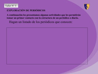Taller N° 5
 EXPLORACIÓN DE PERIÓDICOS
 A continuación les presentamos algunas actividades que les permitirán
 tomar un primer contacto con la estructura de un periódico o diario.
   Hagan un listado de los periódicos que conocen:
 