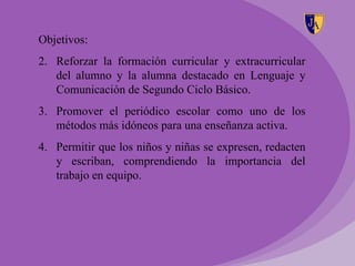 Objetivos:
2. Reforzar la formación curricular y extracurricular
   del alumno y la alumna destacado en Lenguaje y
   Comunicación de Segundo Ciclo Básico.
3. Promover el periódico escolar como uno de los
   métodos más idóneos para una enseñanza activa.
4. Permitir que los niños y niñas se expresen, redacten
   y escriban, comprendiendo la importancia del
   trabajo en equipo.
 