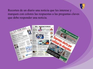 Recorten de un diario una noticia que les interese y
marquen con colores las respuestas a las preguntas claves
que debe responder una noticia.
 
