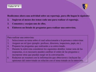 Taller N° 9


Realicemos ahora una actividad sobre un reportaje, para ello hagan lo siguiente:
2.   Sugieran al menos dos temas cada uno para realizar el reportaje.
3.   Comenten y escojan uno de ellos.
4.   Elaboren un listado de preguntas para realizar una entrevista.



Para realizar una entrevista:
2. Seleccionen un tema sobre el cual seleccionarán a la persona a entrevistar.
3. Asignen un rol (por ejemplo: profesor, directora, inspectora, papá, etc.)
4. Preparen las preguntas que realizarán a su entrevistado.
5. Durante la entrevista consideren los siguientes detalles: tomar nota de las
     respuestas, si es necesario pueden cambiar el orden de las preguntas e
     incorporar otras que puedan surgir en la conversación.
6. Redacten un resumen con la información que obtuvieron e incluyan las
     opiniones del entrevistado en relación con el tema tratado en la entrevista.
 