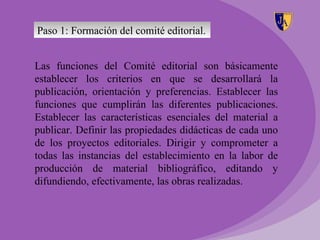 Paso 1: Formación del comité editorial.


Las funciones del Comité editorial son básicamente
establecer los criterios en que se desarrollará la
publicación, orientación y preferencias. Establecer las
funciones que cumplirán las diferentes publicaciones.
Establecer las características esenciales del material a
publicar. Definir las propiedades didácticas de cada uno
de los proyectos editoriales. Dirigir y comprometer a
todas las instancias del establecimiento en la labor de
producción de material bibliográfico, editando y
difundiendo, efectivamente, las obras realizadas.
 