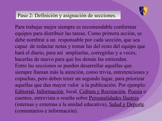 Paso 2: Definición y asignación de secciones.

Para trabajar mejor siempre es recomendable conformar
equipos para distribuir las tareas. Como primera acción, se
debe nombrar a un responsable por cada sección, que sea
capaz de redactar notas y tomar las del resto del equipo que
hará el diario, para así ampliarlas, corregirlas y a veces,
hacerlas de nuevo para que los demás las entiendan.
Entre las secciones se pueden desarrollar aquellas que
siempre llaman más la atención, como trivia, entretenciones y
copuchas, pero deben tener un segundo lugar, para priorizar
aquellas que dan mayor valor a la publicación. Por ejemplo:
Editorial, Información local, Cultura y Recreación, Poesía o
cuentos, entrevista o reseña sobre Personalidades Ilustres
(internas y externas a la unidad educativa), Salud y Deporte
(comentarios e información).
 