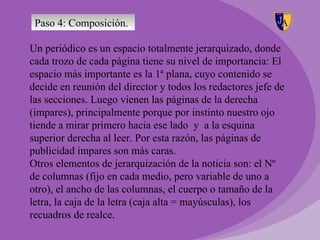 Paso 4: Composición.

Un periódico es un espacio totalmente jerarquizado, donde
cada trozo de cada página tiene su nivel de importancia: El
espacio más importante es la 1ª plana, cuyo contenido se
decide en reunión del director y todos los redactores jefe de
las secciones. Luego vienen las páginas de la derecha
(impares), principalmente porque por instinto nuestro ojo
tiende a mirar primero hacia ese lado y a la esquina
superior derecha al leer. Por esta razón, las páginas de
publicidad impares son más caras.
Otros elementos de jerarquización de la noticia son: el Nº
de columnas (fijo en cada medio, pero variable de uno a
otro), el ancho de las columnas, el cuerpo o tamaño de la
letra, la caja de la letra (caja alta = mayúsculas), los
recuadros de realce.
 