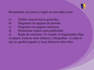 Resumiendo, los pasos a seguir en esta etapa serán:

a)      Definir características generales.
b)      Diagramar las páginas de portada.
c)      Diagramar las páginas interiores.
d)      Determinar espacio para publicidad.
e)      Regla de contrastes: Es cuando el diagramador elige
el espacio correcto entre titulares y fotografías. La idea es
que no queden pegados y haya distancia entre ellos.
 