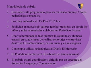Metodología de trabajo:
2. Este taller está programado para ser realizado durante 2 horas
   pedagógicas semanales.
3. Los días miércoles de 15:45 a 17:15 hrs.
4. Se divide en nueve sub-talleres teórico-prácticos, en donde los
   niños y niñas aprenderán a elaborar un Periódico Escolar.
5. Una vez terminada la fase anterior los alumnos y alumnas
   estarán en condiciones de realizar reportajes y entrevistas
   dentro del Establecimiento, en sus aulas y en sus hogares.
6. Contempla salidas pedagógicas al Diario El Mercurio.
7. El Periódico Escolar será distribuido de forma mensual.
8. El trabajo estará coordinado y dirigido por un docente del
   Subsector Lenguaje y Comunicación.
 