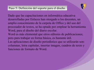 Paso 5: Definición del soporte para el diseño.

Dado que las capacitaciones en informática educativa
desarrolladas por Enlaces han otorgado a los docentes, un
amplio conocimiento de la carpeta de Office y del uso del
procesador de textos, se ha optado por emplear la herramienta
Word, para el diseño del diario escolar.
Word es más elemental que otros editores de publicaciones;
pero para trabajar en forma básica, es bastante útil.
Las aplicaciones de diseño periodístico que se utilizarán son:
columnas, letra capitular, insertar imagen, cuadros de texto y
funciones de formato de Word.
 