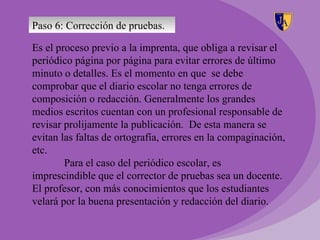 Paso 6: Corrección de pruebas.

Es el proceso previo a la imprenta, que obliga a revisar el
periódico página por página para evitar errores de último
minuto o detalles. Es el momento en que se debe
comprobar que el diario escolar no tenga errores de
composición o redacción. Generalmente los grandes
medios escritos cuentan con un profesional responsable de
revisar prolijamente la publicación. De esta manera se
evitan las faltas de ortografía, errores en la compaginación,
etc.
        Para el caso del periódico escolar, es
imprescindible que el corrector de pruebas sea un docente.
El profesor, con más conocimientos que los estudiantes
velará por la buena presentación y redacción del diario.
 