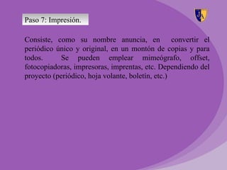 Paso 7: Impresión.

Consiste, como su nombre anuncia, en convertir el
periódico único y original, en un montón de copias y para
todos.      Se pueden emplear mimeógrafo, offset,
fotocopiadoras, impresoras, imprentas, etc. Dependiendo del
proyecto (periódico, hoja volante, boletín, etc.)
 