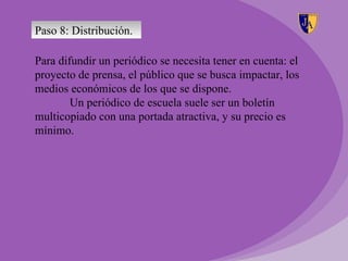 Paso 8: Distribución.

Para difundir un periódico se necesita tener en cuenta: el
proyecto de prensa, el público que se busca impactar, los
medios económicos de los que se dispone.
        Un periódico de escuela suele ser un boletín
multicopiado con una portada atractiva, y su precio es
mínimo.
 
