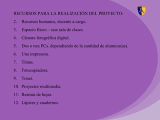 RECURSOS PARA LA REALIZACIÓN DEL PROYECTO:
2.   Recursos humanos, docente a cargo.
3.   Espacio físico – una sala de clases.
4.   Cámara fotográfica digital.
5.   Dos o tres PCs. dependiendo de la cantidad de alumnos(as).
6.   Una impresora.
7.   Tintas.
8.   Fotocopiadora.
9.   Toner.
10. Proyector multimedia.
11. Resmas de hojas.
12. Lápices y cuadernos.
 