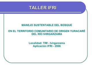 MANEJO SUSTENTABLE DEL BOSQUE EN EL TERRITORIO COMUNITARIO DE ORIGEN YURACARÉ DEL RÍO IVIRGARZAMA Localidad: TIM - Ivirgarzama Aplicación IFRI - 2006 TALLER IFRI 