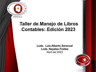 Taller de Manejo de Libros
Contables: Edición 2023
Lcdo. Luis Alberto Saracual
Lcda. Nayalex Freites
Abril del 2023
 