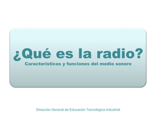 . ¿Qué es la radio? Características y funciones del medio sonoro Dirección General de Educación Tecnológica Industrial 