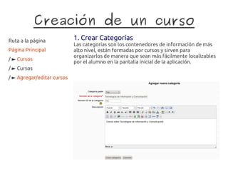 Creación de un curso
Ruta a la página            1. Crear Categorías
                            Las categorías son los contenedores de información de más
Página Principal            alto nivel, están formadas por cursos y sirven para
                            organizarlos de manera que sean más fácilmente localizables
/ ► Cursos
                            por el alumno en la pantalla inicial de la aplicación.
/ ► Cursos
/ ► Agregar/editar cursos
 