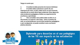 Tenga en cuenta que:
1. El análisis lo debe presentar de manera individual.
2. El análisis debe sustentarse a partir de una
experiencia de clase, es decir, debe narrar en qué momento
específico de su praxis diaria logra evidenciar cómo alguna de
estas tendencias pedagógicas medias sus experiencias de
enseñanza y aprendizaje.
3. Para consolidar este análisis debe escribir en un
documento, no superior a dos hojas, cómo su práctica de
aula, se ve permeada por una de estas tendencias pedagógicas
y, por consiguiente, se puede constituir como una buena
práctica docente:
 