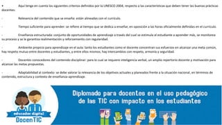 • Aquí tenga en cuenta los siguientes criterios definidos por la UNESCO 2004, respecto a las características que deben tener las buenas prácticas
docentes:
- Relevancia del contenido que se enseña: están alineadas con el currículo.
- Tiempo suficiente para aprender: se refiere al tiempo que se dedica a enseñar, en oposición a las horas oficialmente definidas en el currículo.
- Enseñanza estructurada: conjunto de oportunidades de aprendizaje a través del cual se estimula al estudiante a aprender más, se monitorea
su proceso y se le garantiza realimentación y reforzamiento con regularidad.
- Ambiente propicio para aprendizaje en el aula: tanto los estudiantes como el docente concentran sus esfuerzos en alcanzar una meta común,
hay respeto mutuo entre docentes y estudiantes, y entre ellos mismos; hay intercambios con respeto, armonía y seguridad.
- Docentes conocedores del contenido disciplinar: para lo cual se requiere inteligencia verbal, un amplio repertorio docente y motivación para
alcanzar las metas propuestas.
- Adaptabilidad al contexto: se debe valorar la relevancia de los objetivos actuales y planeados frente a la situación nacional, en términos de
contenido, estructura y contexto de enseñanza-aprendizaje.
 
