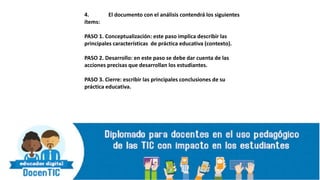 4. El documento con el análisis contendrá los siguientes
ítems:
PASO 1. Conceptualización: este paso implica describir las
principales características de práctica educativa (contexto).
PASO 2. Desarrollo: en este paso se debe dar cuenta de las
acciones precisas que desarrollan los estudiantes.
PASO 3. Cierre: escribir las principales conclusiones de su
práctica educativa.
 