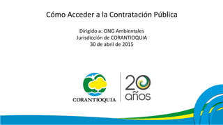 Cómo Acceder a la Contratación Pública
Dirigido a: ONG Ambientales
Jurisdicción de CORANTIOQUIA
30 de abril de 2015
 