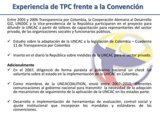 Experiencia de TPC frente a la Convención
Entre 2005 y 2006 Transparencia por Colombia, la Cooperación Alemana al Desarrollo
GIZ, UNODC y la Vice-presidencia de la República participaron en el proyecto para
difundir la UNCAC a partir de talleres de capacitación para representantes del sector
privado, de las organizaciones sociales y funcionarios públicos.

 Estudio sobre la adaptación de la UNCAC a la legislación de Colombia – Cuaderno
  11 de Transparencia por Colombia

 Inserto en el diario la República sobre medidas de la UNCAC para el sector privado.

Adicionalmente
 En el 2007, diligenció de forma paralela al gobierno nacional un check list
   voluntario sobre el estado en la implementación de la UNCAC en Colombia.

 Como miembros de la UNCACOALITION, envió entre 2007–2010, diferentes
  comunicaciones al gobierno nacional para transmitir la necesidad de la adopción
  de mecanismos de seguimiento de la aplicación de la UNCAC en los estados parte.

 Desarrollo e implementación de herramientas de evaluación, control social y
  ajuste institucional que incorporan los mandatos y estándares de las
  convenciones.
 