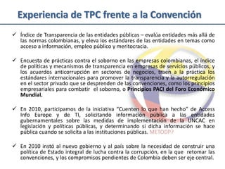 Experiencia de TPC frente a la Convención
 Índice de Transparencia de las entidades públicas – evalúa entidades más allá de
  las normas colombianas, y eleva los estándares de las entidades en temas como
  acceso a información, empleo público y meritocracia.

 Encuesta de prácticas contra el soborno en las empresas colombianas, el índice
  de políticas y mecanismos de transparencia en empresas de servicios públicos, y
  los acuerdos anticorrupción en sectores de negocios, traen a la práctica los
  estándares internacionales para promover la transparencia y la autorregulación
  en el sector privado que se desprenden de las convenciones, como los principios
  empresariales para combatir el soborno, o Principios PACI del Foro Económico
  Mundial.

 En 2010, participamos de la iniciativa “Cuenten lo que han hecho” de Access
  Info Europe y de TI, solicitando información pública a las entidades
  gubernamentales sobre las medidas de implementación de la UNCAC en
  legislación y políticas públicas, y determinando si dicha información se hace
  pública cuando se solicita a las instituciones públicas. METODP?

 En 2010 instó al nuevo gobierno y al país sobre la necesidad de construir una
  política de Estado integral de lucha contra la corrupción, en la que retomar las
  convenciones, y los compromisos pendientes de Colombia deben ser eje central.
 