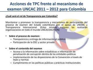 Acciones de TPC frente al mecanismo de
 examen UNCAC 2011 – 2012 para Colombia
¿Cuál será el rol de Transparencia por Colombia?

Monitorear y promover la transparencia y mecanismos de participación del
proceso de examen del Estado colombiano con el apoyo de UNODC y
Transparencia Internacional. (Estas mismas acciones las realizarán
organizaciones en todo el mundo UNCACOALITION)

• Sobre el proceso de examen:
   – Transparencia y entrega de información al público
   – Participación de la OSC y sector privado

• Sobre el contenido del examen
   – Acceso a la información sobre estadísticas e información de
     penalización de corrupción dentro de las entidades públicas
   – Implementación de las disposiciones de la Convención a través de
     leyes y normas
   – Cumplimiento en las políticas públicas y prácticas institucionales
 