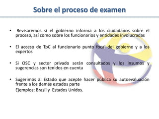 Sobre el proceso de examen

•   Revisaremos si el gobierno informa a los ciudadanos sobre el
    proceso, así como sobre los funcionarios y entidades involucradas

• El acceso de TpC al funcionario punto focal del gobierno y a los
  expertos

• Si OSC y sector privado serán consultados y los insumos y
  sugerencias son tenidos en cuenta

• Sugerimos al Estado que acepte hacer pública su autoevaluación
  frente a los demás estados parte
  Ejemplos: Brasil y Estados Unidos.
 