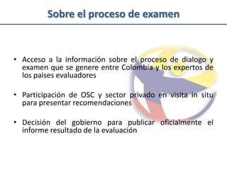 Sobre el proceso de examen


• Acceso a la información sobre el proceso de dialogo y
  examen que se genere entre Colombia y los expertos de
  los paises evaluadores

• Participación de OSC y sector privado en visita in situ
  para presentar recomendaciones

• Decisión del gobierno para publicar oficialmente el
  informe resultado de la evaluación
 