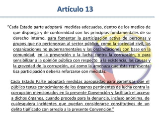 Artículo 13

“Cada Estado parte adoptará medidas adecuadas, dentro de los medios de
   que disponga y de conformidad con los principios fundamentales de su
   derecho interno, para fomentar la participación activa de personas y
   grupos que no pertenezcan al sector público, como la sociedad civil, las
   organizaciones no gubernamentales y las organizaciones con base en la
   comunidad, en la prevención y la lucha contra la corrupción, y para
   sensibilizar a la opinión pública con respecto a la existencia, las causas y
   la gravedad de la corrupción, así como la amenaza que ésta representa.
   Esa participación debería reforzarse con medidas.

 Cada Estado Parte adoptará medidas apropiadas para garantizar que el
 público tenga conocimiento de los órganos pertinentes de lucha contra la
 corrupción mencionados en la presente Convención y facilitará el acceso
 a dichos órganos, cuando proceda para la denuncia, incluso anónima, de
 cualesquiera incidentes que puedan considerarse constitutivos de un
 delito tipificado con arreglo a la presente Convención.”
 