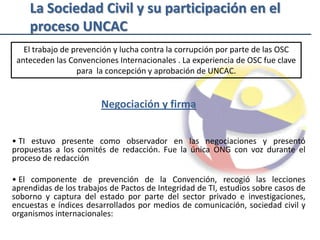 La Sociedad Civil y su participación en el
    proceso UNCAC
   El trabajo de prevención y lucha contra la corrupción por parte de las OSC
 anteceden las Convenciones Internacionales . La experiencia de OSC fue clave
                  para la concepción y aprobación de UNCAC.


                        Negociación y firma


• TI estuvo presente como observador en las negociaciones y presentó
propuestas a los comités de redacción. Fue la única ONG con voz durante el
proceso de redacción

• El componente de prevención de la Convención, recogió las lecciones
aprendidas de los trabajos de Pactos de Integridad de TI, estudios sobre casos de
soborno y captura del estado por parte del sector privado e investigaciones,
encuestas e índices desarrollados por medios de comunicación, sociedad civil y
organismos internacionales:
 