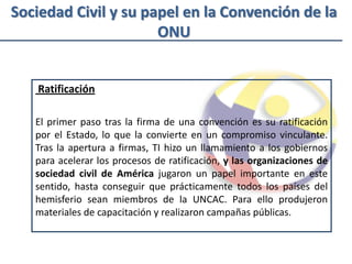 Sociedad Civil y su papel en la Convención de la
                      ONU


    Ratificación

   El primer paso tras la firma de una convención es su ratificación
   por el Estado, lo que la convierte en un compromiso vinculante.
   Tras la apertura a firmas, TI hizo un llamamiento a los gobiernos
   para acelerar los procesos de ratificación, y las organizaciones de
   sociedad civil de América jugaron un papel importante en este
   sentido, hasta conseguir que prácticamente todos los países del
   hemisferio sean miembros de la UNCAC. Para ello produjeron
   materiales de capacitación y realizaron campañas públicas.
 