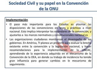 Sociedad Civil y su papel en la Convención
                   de la ONU

Implementación
• El paso más importante para los Estados es plasmar las
  disposiciones de las convenciones en leyes y prácticas a nivel
  nacional. Esto implica interpretar los estándares de la convención, y
  ajustarlos a los marcos normativos y constitucionales nacional es
• Las organizaciones ciudadanas monitorean el desempeño de los
  gobiernos. En América, TI planea un proyecto para evaluar la brecha
  existente entre la convención y la legislación nacional, y hacer
  recomendaciones para la implementación de la UNCAC,
  aprendiendo de la experiencia adquirida en el Mecanismo de la
  Convención de la OEA, en donde su trabajo de incidencia ha tenido
  gran influencia para generar cambios en le mecanismo de
  seguimiento.
 