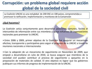 Corrupción: un problema global requiere acción
          global de la sociedad civil
 La Coalición UNCAC es una red global de 240 OSC en 100 países, comprometidas a
 promover la ratificación, implementación y monitoreo de la Convención

¿Qué hacemos?

La Coalición actúa conjuntamente para desarrollar posiciones comunes, facilita el
intercambio de información entre sus miembros y apoya esfuerzos de organizaciones
nacionales para promover la UNCAC.

• Entre 2006 y 2009, primer objetivo de la Coalición fue asegurar un mecanismo
efectivo, transparente y participativo para seguir el progreso de la UNCAC a través de
reuniones nacionales e internacionales

• Con la adopción de un mecanismo de seguimiento en Noviembre de 2009, que
empezó a desarrollarse en Julio de 2010, se busca asegurar que miembros de la
sociedad civil puedan contribuir al proceso de seguimiento y apoyarlos en la
preparación de materiales de calidad. El otro objetivo es lograr que los gobiernos
publiquen sus informes de progreso de implementación de la UNCAC.
 