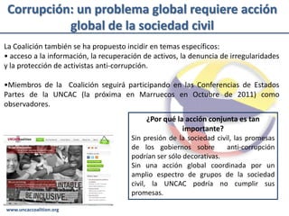 Corrupción: un problema global requiere acción
           global de la sociedad civil
La Coalición también se ha propuesto incidir en temas específicos:
• acceso a la información, la recuperación de activos, la denuncia de irregularidades
y la protección de activistas anti-corrupción.

•Miembros de la Coalición seguirá participando en las Conferencias de Estados
Partes de la UNCAC (la próxima en Marruecos en Octubre de 2011) como
observadores.
                                            ¿Por qué la acción conjunta es tan
                                                       importante?
                                       Sin presión de la sociedad civil, las promesas
                                       de los gobiernos sobre         anti-corrupción
                                       podrían ser sólo decorativas.
                                       Sin una acción global coordinada por un
                                       amplio espectro de grupos de la sociedad
                                       civil, la UNCAC podría no cumplir sus
                                       promesas.

www.uncaccoalition.org
 
