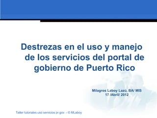 Destrezas en el uso y manejo
    de los servicios del portal de
      gobierno de Puerto Rico

                                                    Milagros Laboy Lazú, BA/ MIS
                                                           17 /Abril/ 2012




Taller tutoriales uso servicios pr.gov - © MLaboy
 