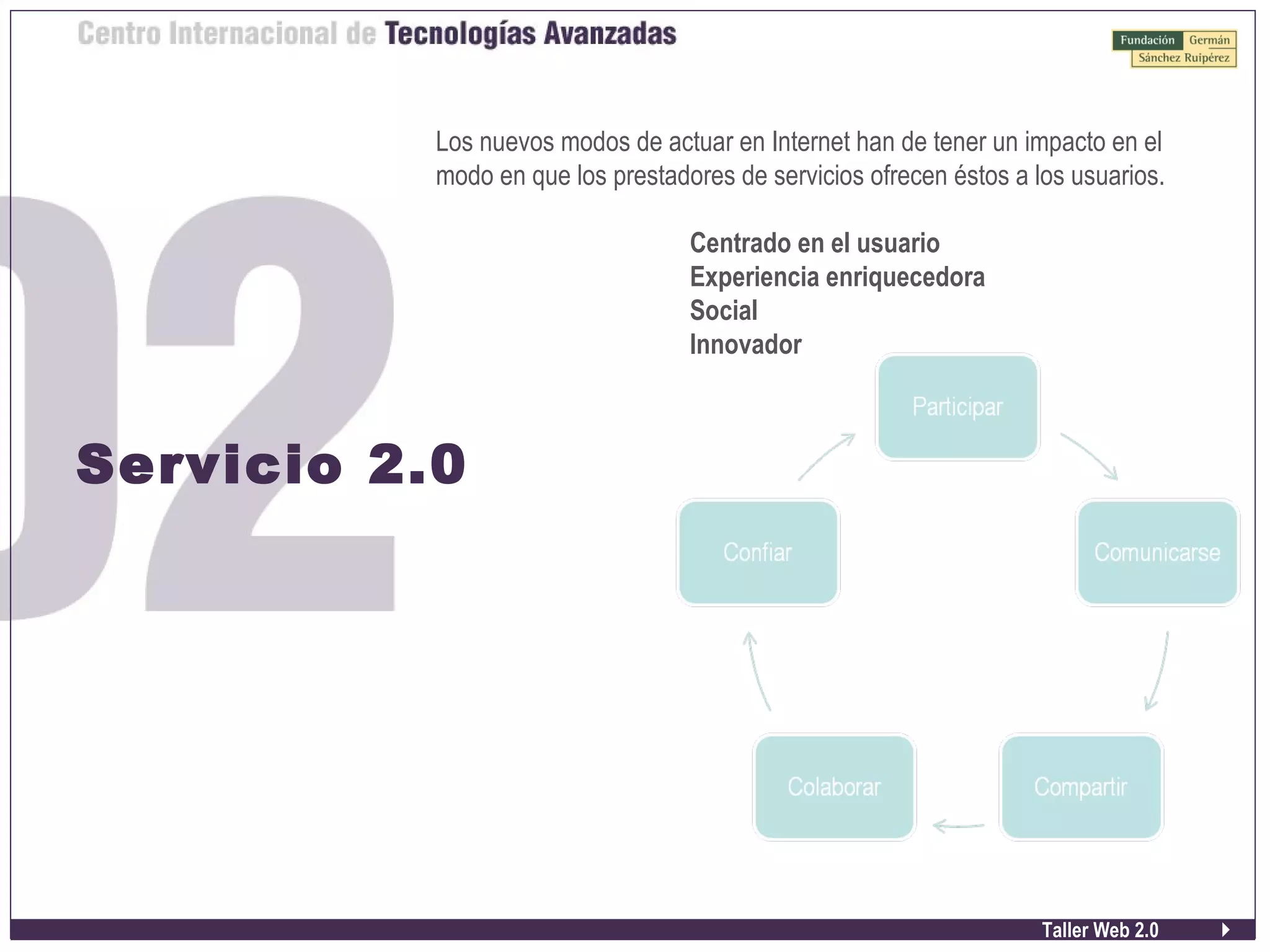 Taller Web 2.0
Servicio 2.0
Los nuevos modos de actuar en Internet han de tener un impacto en el
modo en que los prestadores de servicios ofrecen éstos a los usuarios.
Centrado en el usuario
Experiencia enriquecedora
Social
Innovador
 