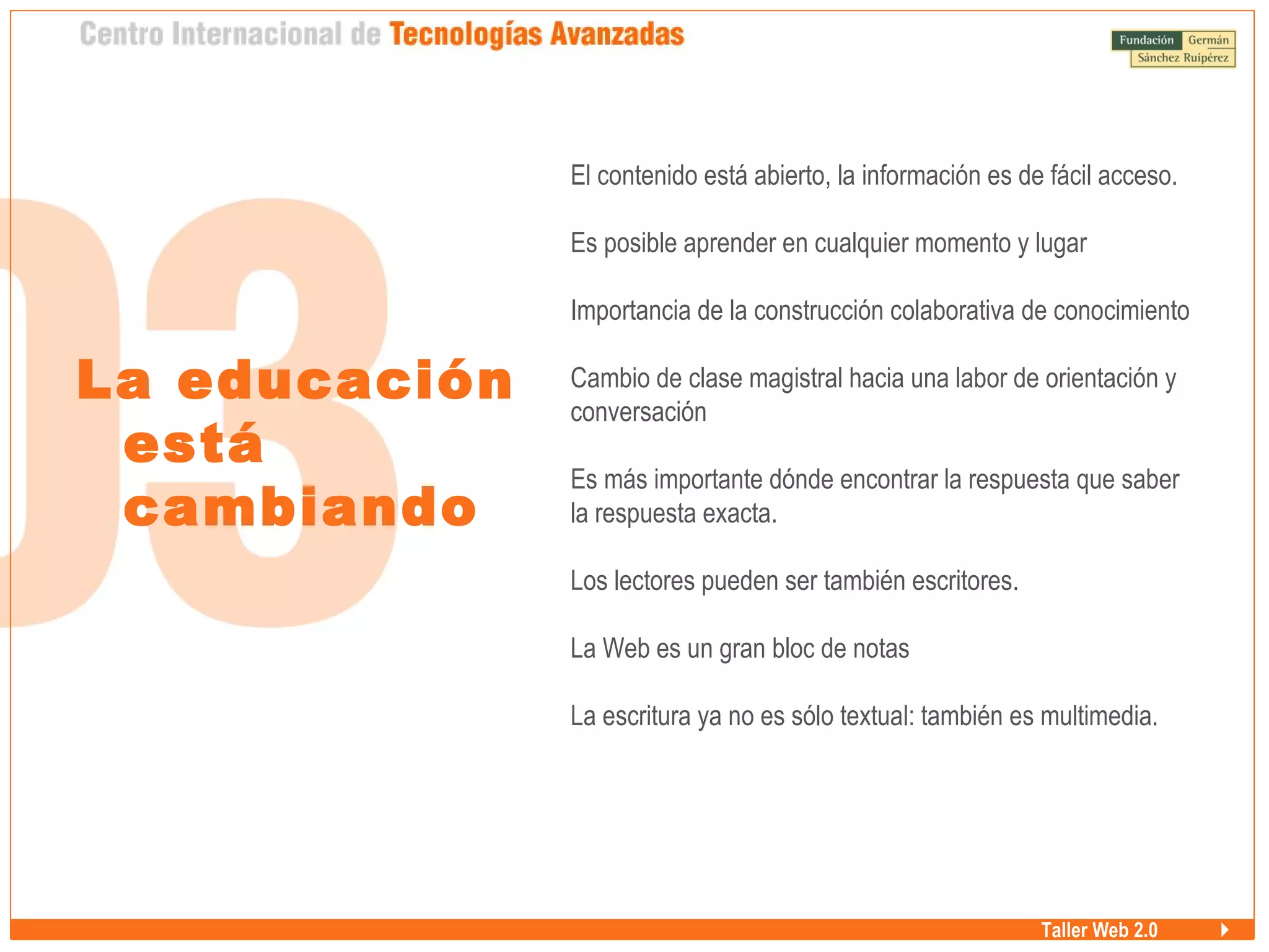 Taller Web 2.0
La educación
está
cambiando
El contenido está abierto, la información es de fácil acceso.
Es posible aprender en cualquier momento y lugar
Importancia de la construcción colaborativa de conocimiento
Cambio de clase magistral hacia una labor de orientación y
conversación
Es más importante dónde encontrar la respuesta que saber
la respuesta exacta.
Los lectores pueden ser también escritores.
La Web es un gran bloc de notas
La escritura ya no es sólo textual: también es multimedia.
 