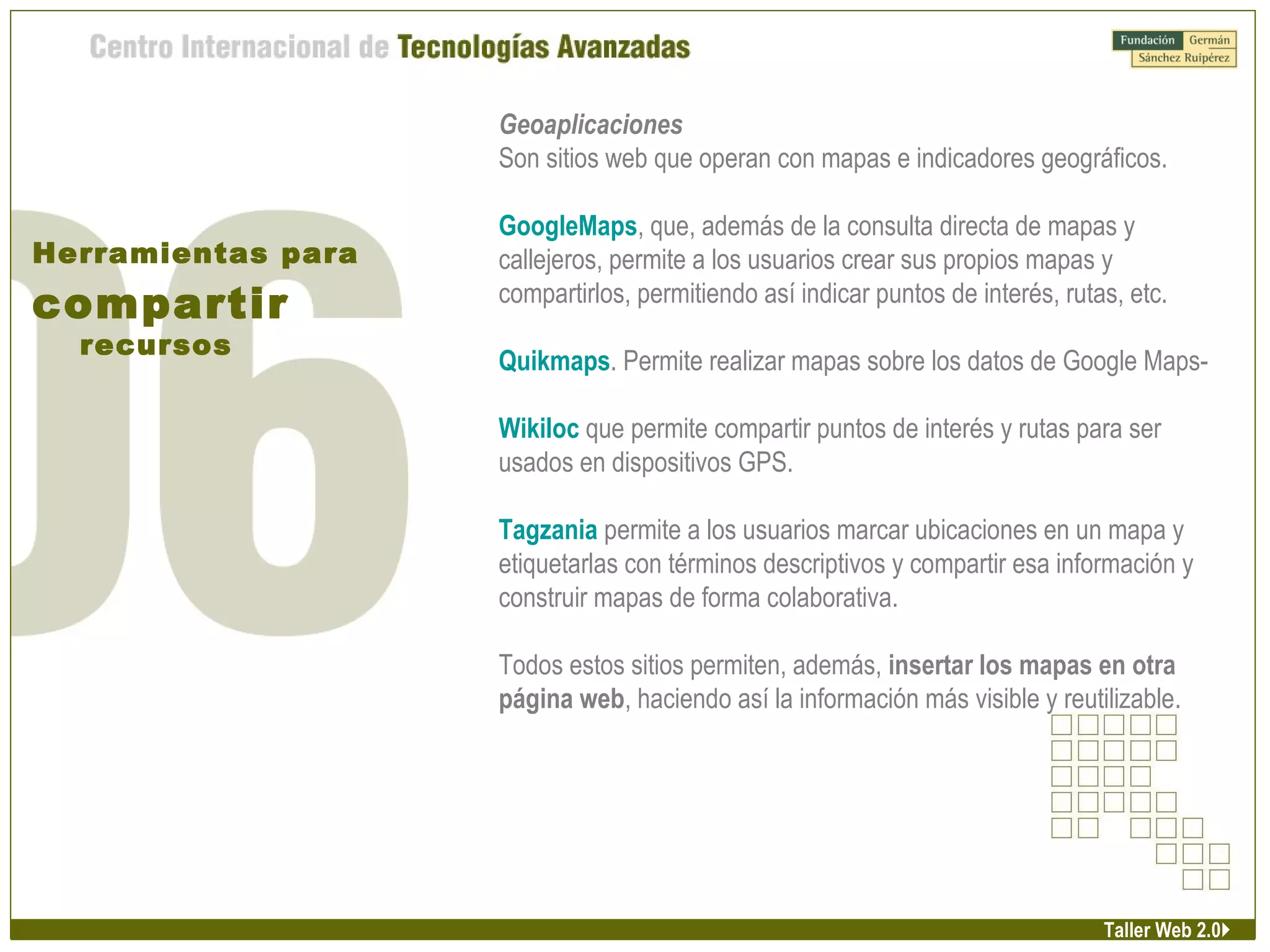 Geoaplicaciones
Son sitios web que operan con mapas e indicadores geográficos.
GoogleMaps, que, además de la consulta directa de mapas y
callejeros, permite a los usuarios crear sus propios mapas y
compartirlos, permitiendo así indicar puntos de interés, rutas, etc.
Quikmaps. Permite realizar mapas sobre los datos de Google Maps-
Wikiloc que permite compartir puntos de interés y rutas para ser
usados en dispositivos GPS.
Tagzania permite a los usuarios marcar ubicaciones en un mapa y
etiquetarlas con términos descriptivos y compartir esa información y
construir mapas de forma colaborativa.
Todos estos sitios permiten, además, insertar los mapas en otra
página web, haciendo así la información más visible y reutilizable.
Herramientas para
compartir
recursos
Taller Web 2.0
 