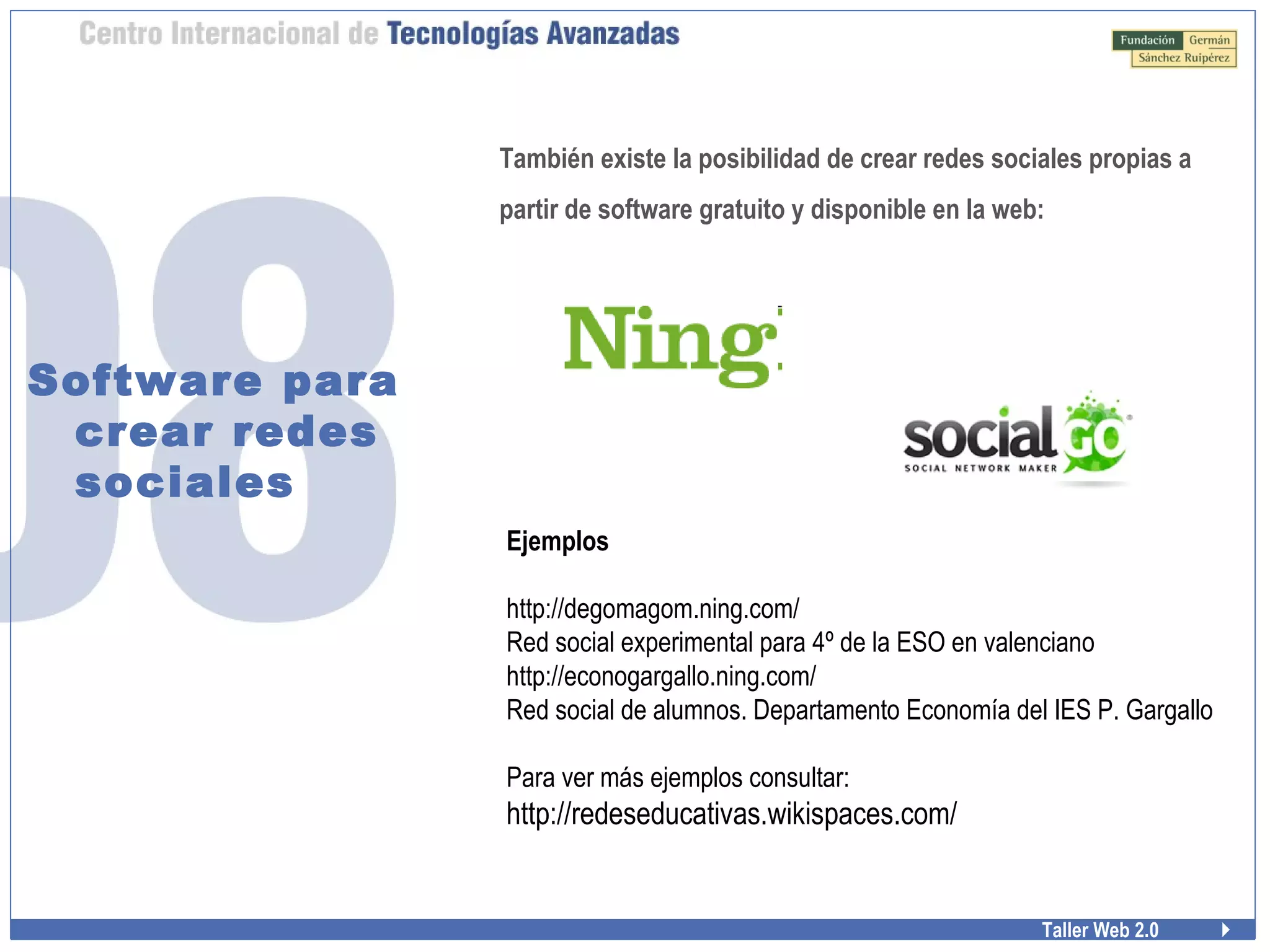 Taller Web 2.0
Software para
crear redes
sociales
También existe la posibilidad de crear redes sociales propias a
partir de software gratuito y disponible en la web:
Ejemplos
http://degomagom.ning.com/
Red social experimental para 4º de la ESO en valenciano
http://econogargallo.ning.com/
Red social de alumnos. Departamento Economía del IES P. Gargallo
Para ver más ejemplos consultar:
http://redeseducativas.wikispaces.com/
 