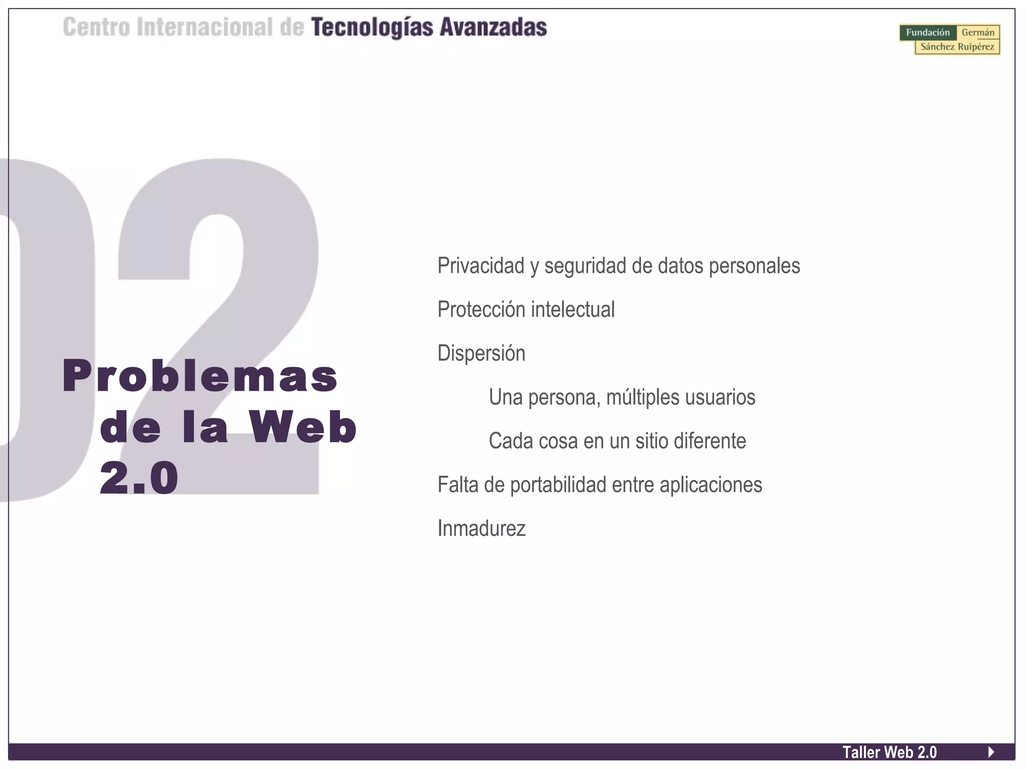 Taller Web 2.0
Problemas
de la Web
2.0
Privacidad y seguridad de datos personales
Protección intelectual
Dispersión
Una persona, múltiples usuarios
Cada cosa en un sitio diferente
Falta de portabilidad entre aplicaciones
Inmadurez
 