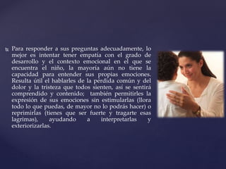  Para responder a sus preguntas adecuadamente, lo
mejor es intentar tener empatía con el grado de
desarrollo y el contexto emocional en el que se
encuentra el niño, la mayoría aún no tiene la
capacidad para entender sus propias emociones.
Resulta útil el hablarles de la pérdida común y del
dolor y la tristeza que todos sienten, así se sentirá
comprendido y contenido; también permitirles la
expresión de sus emociones sin estimularlas (llora
todo lo que puedas, de mayor no lo podrás hacer) o
reprimirlas (tienes que ser fuerte y tragarte esas
lagrimas), ayudando a interpretarlas y
exteriorizarlas.
 