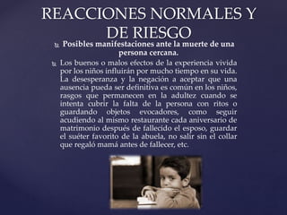  Posibles manifestaciones ante la muerte de una
persona cercana.
 Los buenos o malos efectos de la experiencia vivida
por los niños influirán por mucho tiempo en su vida.
La desesperanza y la negación a aceptar que una
ausencia pueda ser definitiva es común en los niños,
rasgos que permanecen en la adultez cuando se
intenta cubrir la falta de la persona con ritos o
guardando objetos evocadores, como seguir
acudiendo al mismo restaurante cada aniversario de
matrimonio después de fallecido el esposo, guardar
el suéter favorito de la abuela, no salir sin el collar
que regaló mamá antes de fallecer, etc.
REACCIONES NORMALES Y
DE RIESGO
 