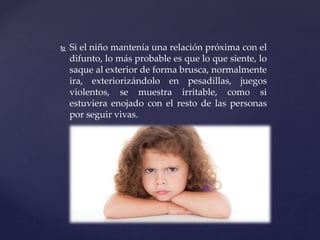  Si el niño mantenía una relación próxima con el
difunto, lo más probable es que lo que siente, lo
saque al exterior de forma brusca, normalmente
ira, exteriorizándolo en pesadillas, juegos
violentos, se muestra irritable, como si
estuviera enojado con el resto de las personas
por seguir vivas.
 