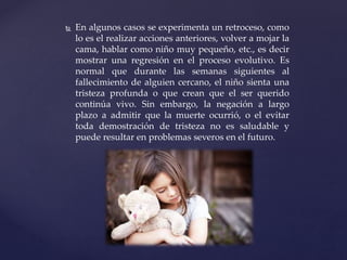  En algunos casos se experimenta un retroceso, como
lo es el realizar acciones anteriores, volver a mojar la
cama, hablar como niño muy pequeño, etc., es decir
mostrar una regresión en el proceso evolutivo. Es
normal que durante las semanas siguientes al
fallecimiento de alguien cercano, el niño sienta una
tristeza profunda o que crean que el ser querido
continúa vivo. Sin embargo, la negación a largo
plazo a admitir que la muerte ocurrió, o el evitar
toda demostración de tristeza no es saludable y
puede resultar en problemas severos en el futuro.
 