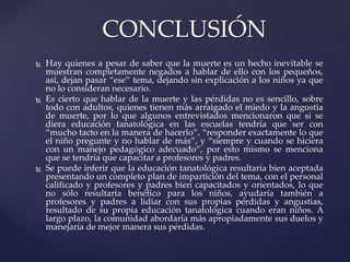  Hay quienes a pesar de saber que la muerte es un hecho inevitable se
muestran completamente negados a hablar de ello con los pequeños,
así, dejan pasar “ese” tema, dejando sin explicación a los niños ya que
no lo consideran necesario.
 Es cierto que hablar de la muerte y las pérdidas no es sencillo, sobre
todo con adultos, quienes tienen más arraigado el miedo y la angustia
de muerte, por lo que algunos entrevistados mencionaron que si se
diera educación tanatológica en las escuelas tendría que ser con
“mucho tacto en la manera de hacerlo”, “responder exactamente lo que
el niño pregunte y no hablar de más”, y “siempre y cuando se hiciera
con un manejo pedagógico adecuado”, por esto mismo se menciona
que se tendría que capacitar a profesores y padres.
 Se puede inferir que la educación tanatológica resultaría bien aceptada
presentando un completo plan de impartición del tema, con el personal
calificado y profesores y padres bien capacitados y orientados, lo que
no sólo resultaría benéfico para los niños, ayudaría también a
profesores y padres a lidiar con sus propias pérdidas y angustias,
resultado de su propia educación tanatológica cuando eran niños. A
largo plazo, la comunidad abordaría más apropiadamente sus duelos y
manejaría de mejor manera sus pérdidas.
CONCLUSIÓN
 